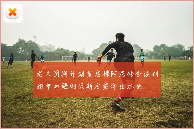 尤文图斯计划重启穆阿尼转会谈判租借加强制买断方案浮出水面