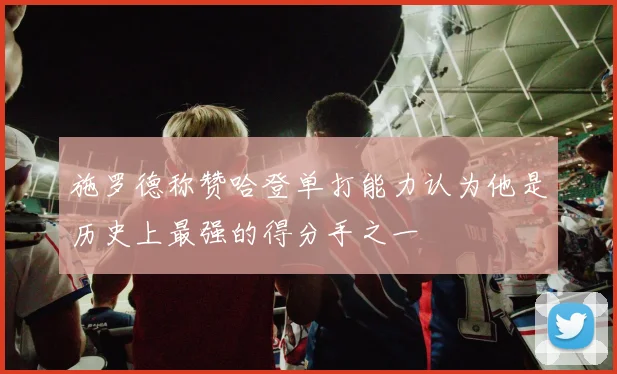 施罗德称赞哈登单打能力认为他是历史上最强的得分手之一