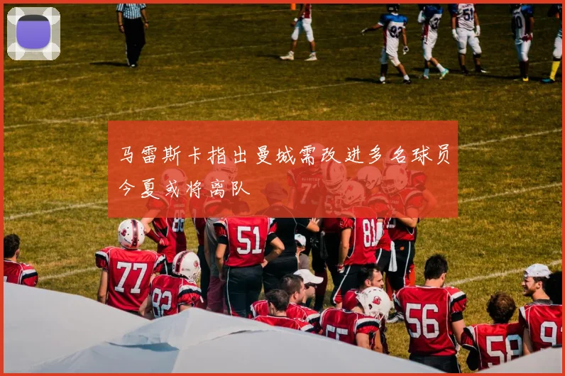 马雷斯卡指出曼城需改进多名球员今夏或将离队