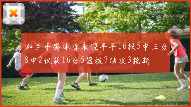 加兰手感冰凉表现平平16投5中三分8中2仅获16分5篮板7助攻3抢断