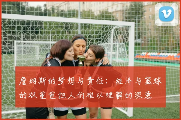 詹姆斯的梦想与责任：经济与篮球的双重重担人们难以理解的深意