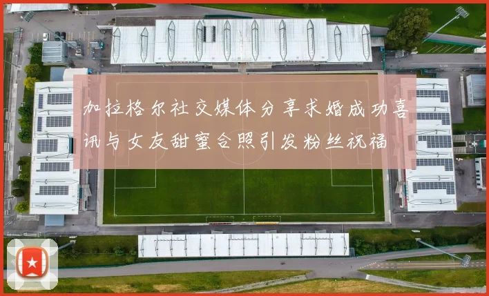 加拉格尔社交媒体分享求婚成功喜讯与女友甜蜜合照引发粉丝祝福