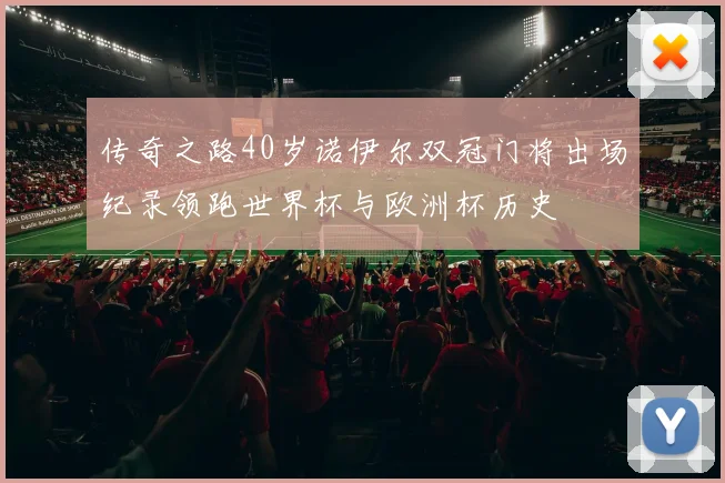 传奇之路40岁诺伊尔双冠门将出场纪录领跑世界杯与欧洲杯历史
