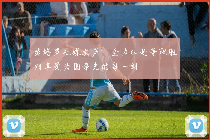 劳塔罗社媒发声：全力以赴争取胜利享受为国争光的每一刻