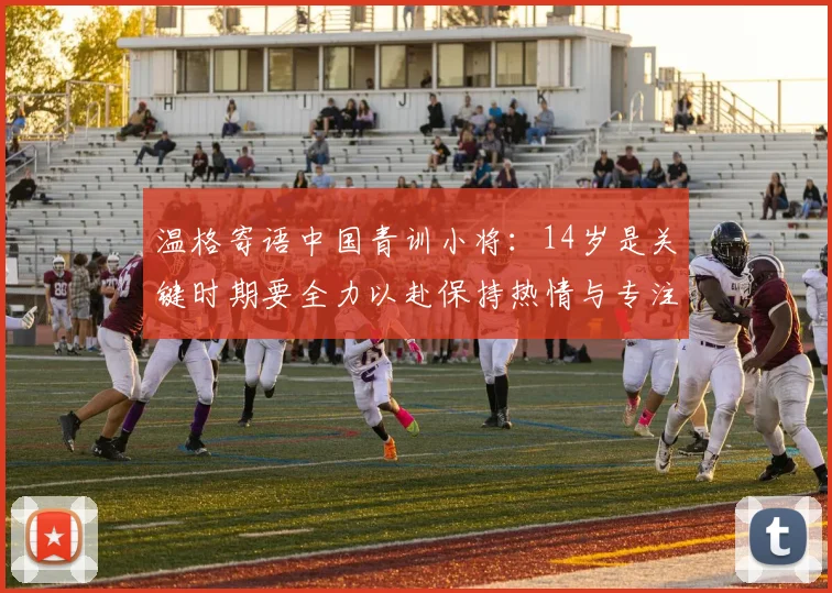 温格寄语中国青训小将：14岁是关键时期要全力以赴保持热情与专注