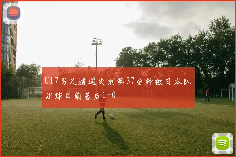 U17男足遭遇失利第37分钟被日本队进球目前落后1-0