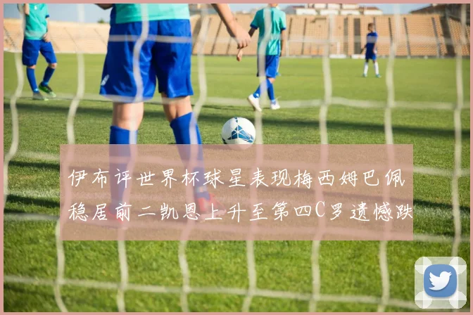 伊布评世界杯球星表现梅西姆巴佩稳居前二凯恩上升至第四C罗遗憾跌出前十
