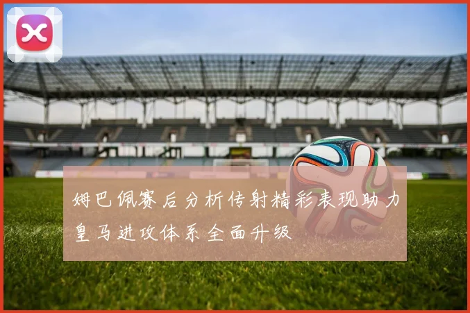 姆巴佩赛后分析传射精彩表现助力皇马进攻体系全面升级
