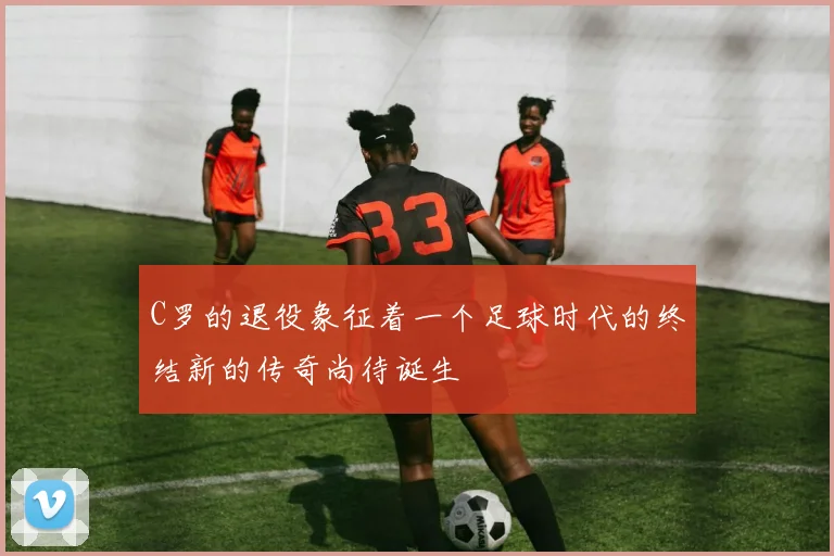 C罗的退役象征着一个足球时代的终结新的传奇尚待诞生