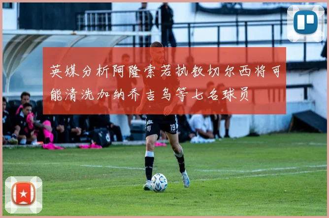 英媒分析阿隆索若执教切尔西将可能清洗加纳乔吉乌等七名球员