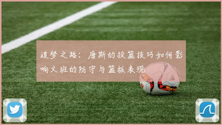 追梦之路：唐斯的投篮技巧如何影响文班的防守与篮板表现