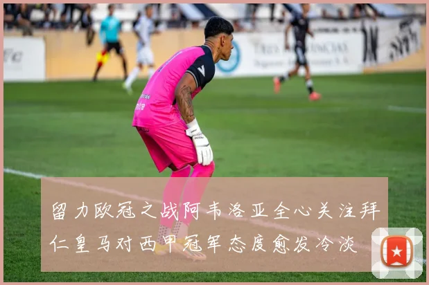 留力欧冠之战阿韦洛亚全心关注拜仁皇马对西甲冠军态度愈发冷淡