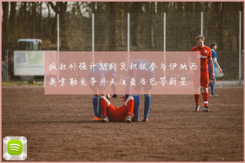 疯狂补强计划科莫积极参与伊纳西奥索勒竞争并关注查洛巴等新星