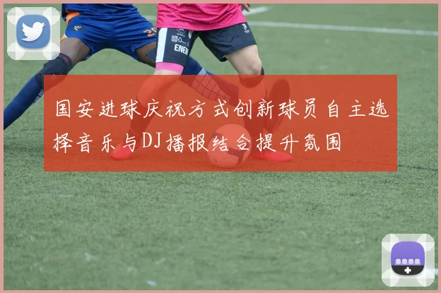 国安进球庆祝方式创新球员自主选择音乐与DJ播报结合提升氛围
