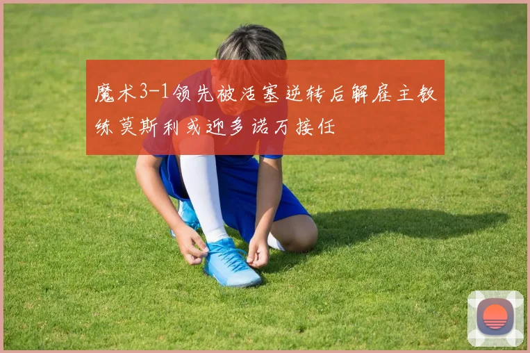 魔术3-1领先被活塞逆转后解雇主教练莫斯利或迎多诺万接任