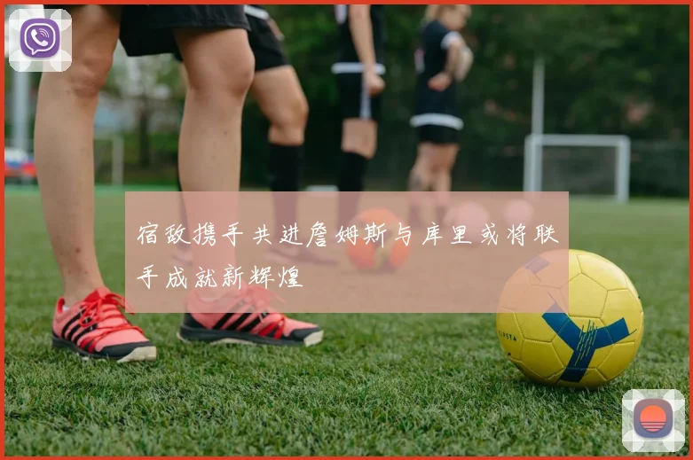 宿敌携手共进詹姆斯与库里或将联手成就新辉煌