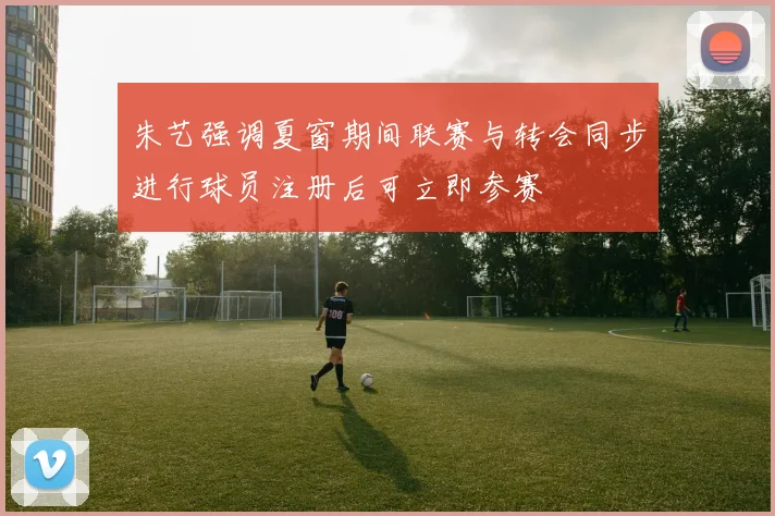 朱艺强调夏窗期间联赛与转会同步进行球员注册后可立即参赛