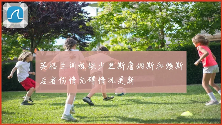 英格兰训练缺少里斯詹姆斯和赖斯后者伤情无碍情况更新